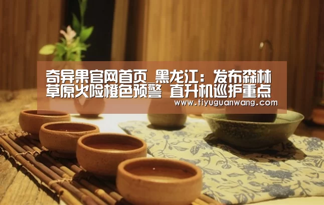 奇异果官网首页_黑龙江:发布森林草原火险橙色预警 直升机巡护重点区域(图1) 奇异果中国官网